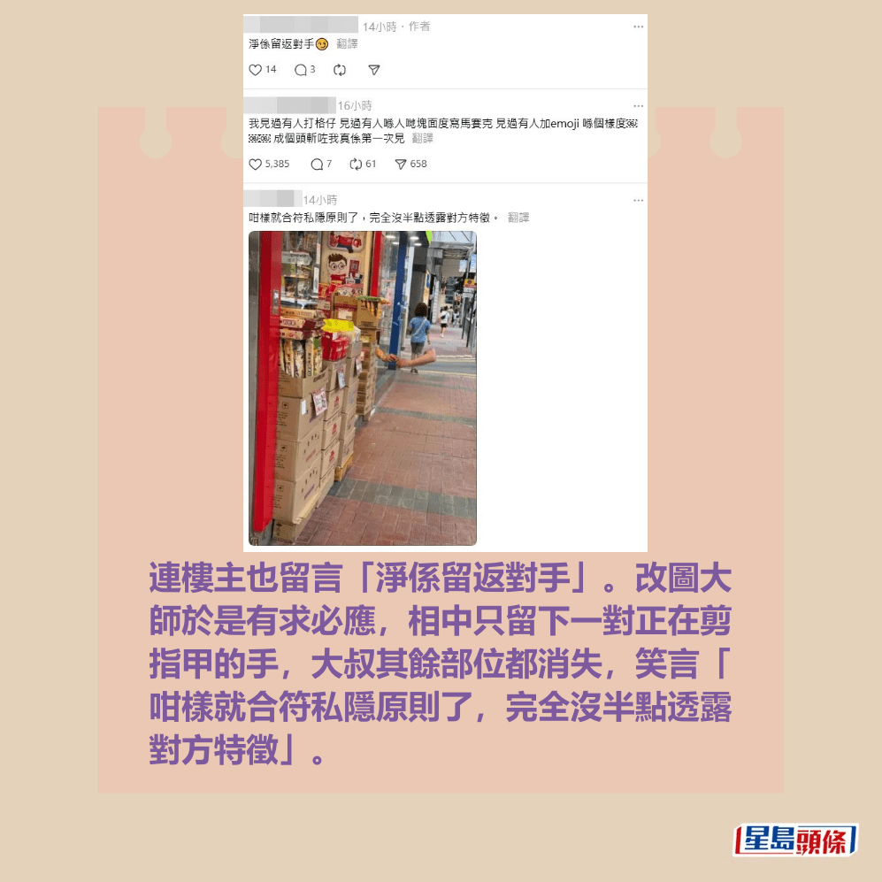 連樓主也留言「淨係留返對手」。改圖大 師於是有求必應,相中只留下一對正在剪 指甲的手,大叔其餘部位都消失,笑言「 咁樣就合符私隱原則了,完全沒半點透露 對方特徵」。 連樓主也留言「淨係留返對手」。改圖大 師於是有求必應,相中只留下一對正在剪 指甲的手,大叔其餘部位都消失,笑言「 咁樣就合符私隱原則了,完全沒半點透露 對方特徵」。
