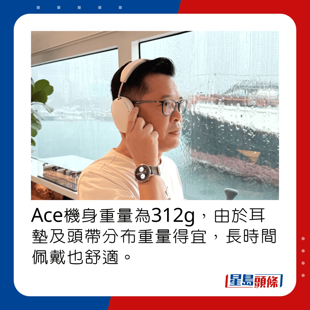 Ace机身重量为312g，由于耳垫及头带分布重量得宜，长时间佩戴也舒适。