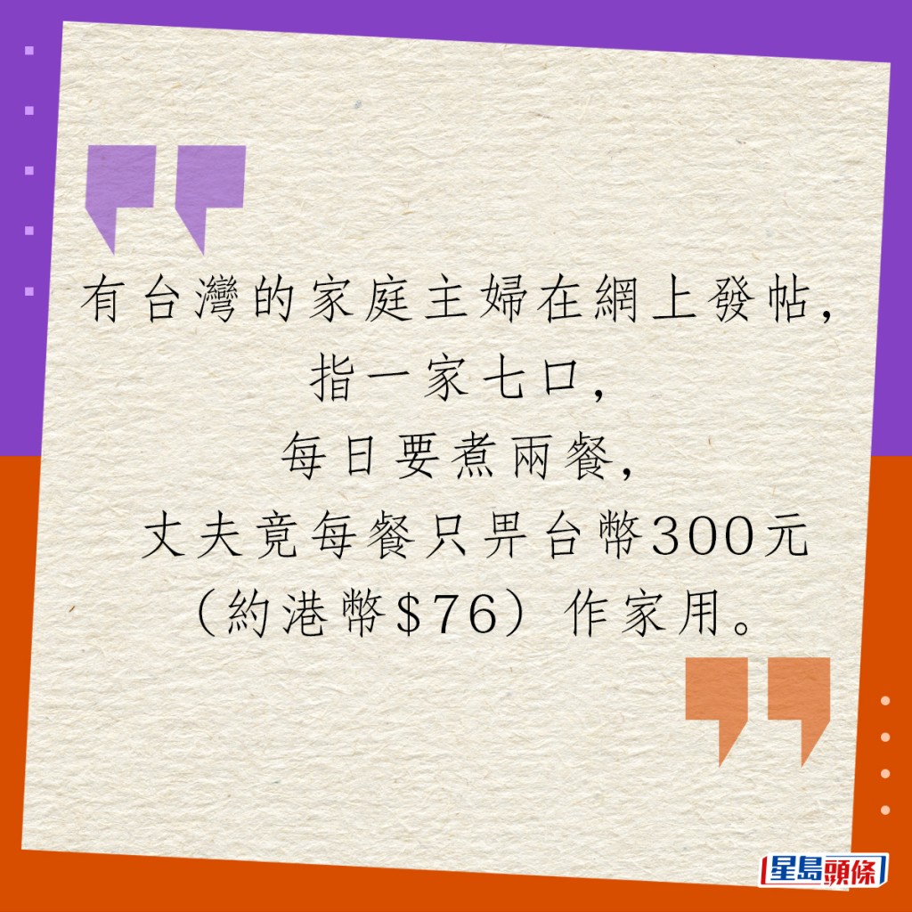 有台灣的家庭主婦在網上發帖，指一家七口，每日要煮兩餐，丈夫竟每餐只畀台幣300元（約港幣$76）作家用。