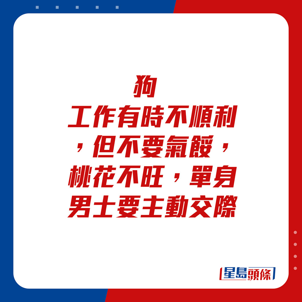 生肖运程 - 	狗：	工作有时不顺利，但不要气馁，桃花不旺，单身男士要主动交际。