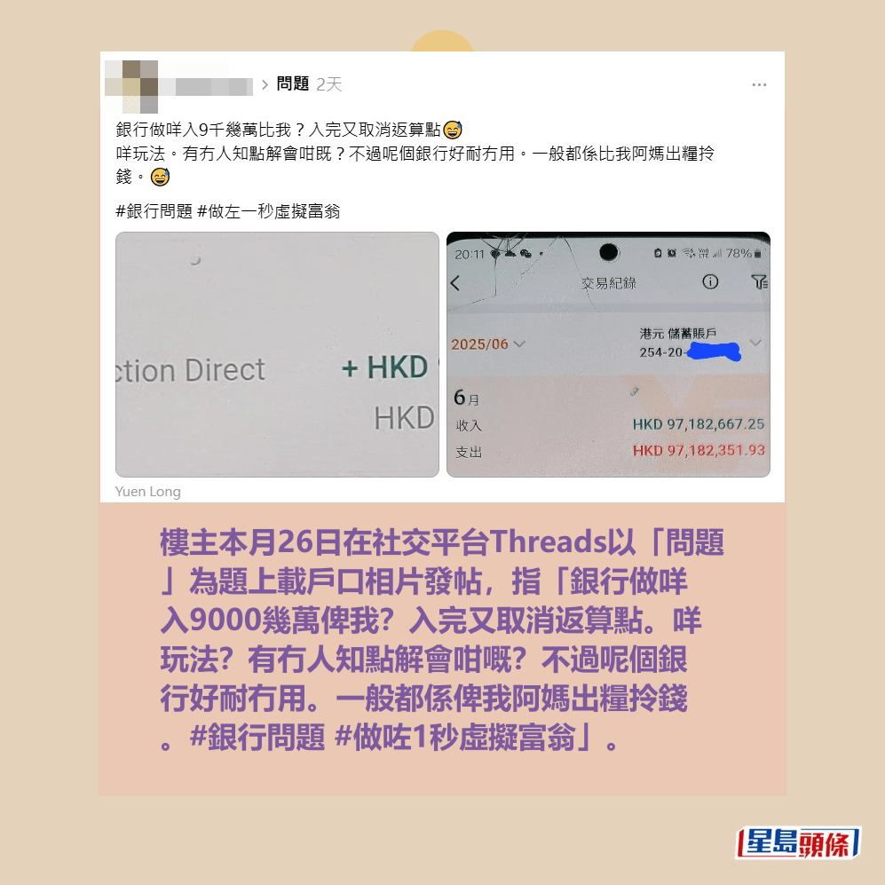 樓主本月26日在社交平台Threads以「問題 」為題上載戶口相片發帖,指「銀行做咩 入9000幾萬俾我?入完又取消返算點。咩 玩法?有冇人知點解會咁嘅?不過呢個銀 行好耐冇用。一般都係俾我阿媽出糧拎錢 。#銀行問題 #做咗1秒虛擬富翁」。Threads截圖 樓主本月26日在社交平台Threads以「問題 」為題上載戶口相片發帖,指「銀行做咩 入9000幾萬俾我?入完又取消返算點。咩 玩法?有冇人知點解會咁嘅?不過呢個銀 行好耐冇用。一般都係俾我阿媽出糧拎錢 。#銀行問題 #做咗1秒虛擬富翁」。Threads截圖