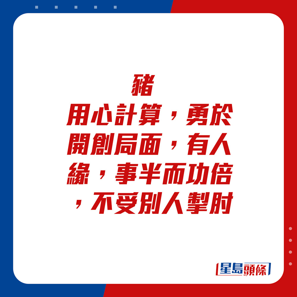 生肖運程 - 	豬：	用心計算，勇於開創局面，有人緣，事半而功倍。不受別人掣肘。