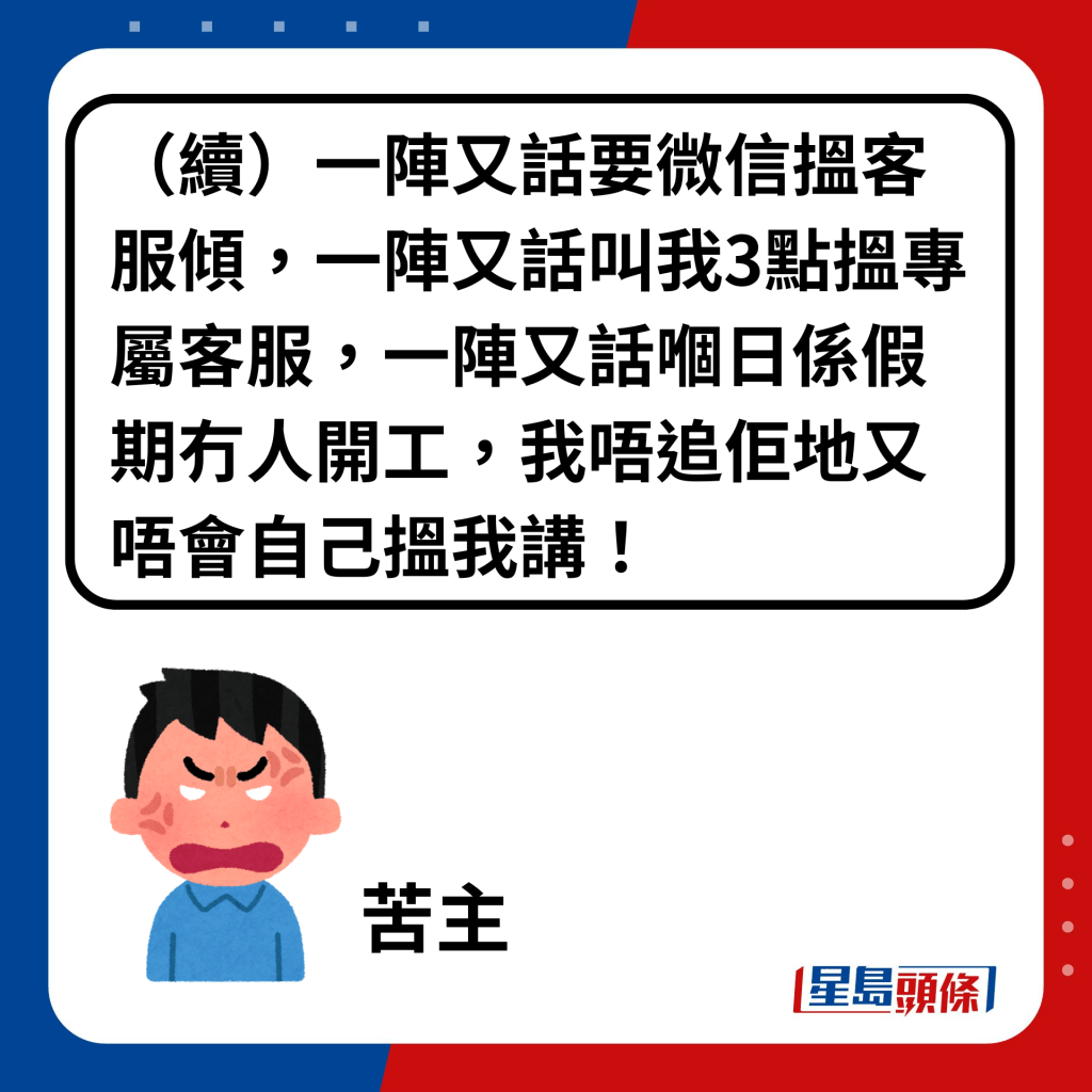 （续）一阵又话要微信搵客服倾，一阵又话叫我3点搵专属客服，一阵又话嗰日系假期冇人开工，我唔追佢地又唔会自己搵我讲！