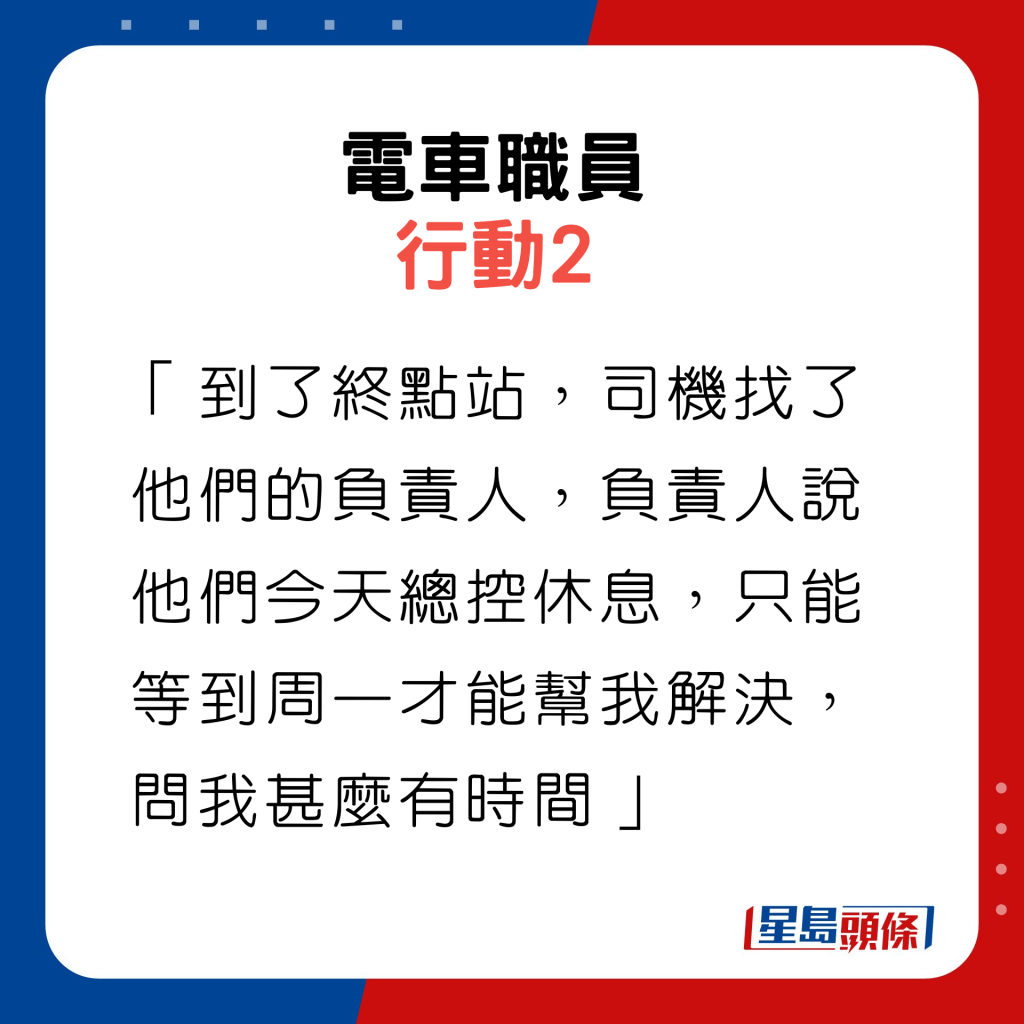 行動2：「到了終點站，司機找了他們的負責人，負責人說他們今天總控休息，只能等到周一才能幫我解決，問我甚麼有時間」