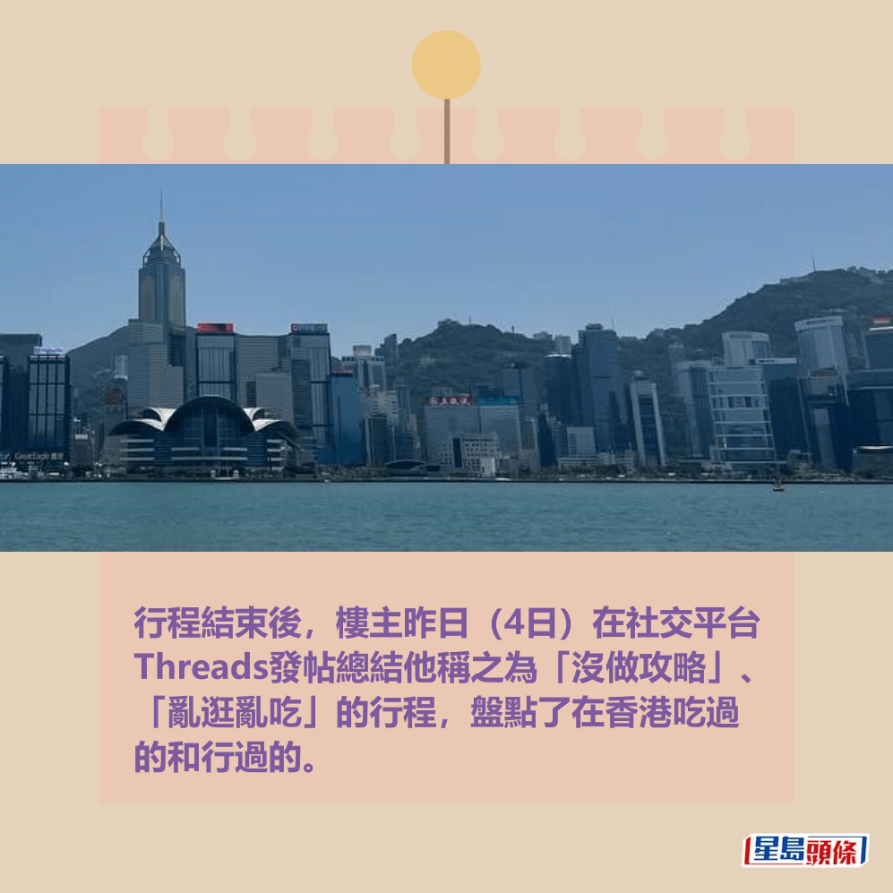行程結束後,樓主昨日(4日)在社交平台 Threads發帖總結他稱之為「沒做攻略」、 「亂逛亂吃」的行程,盤點了在香港吃過 的和行過的。Threads截圖 行程結束後,樓主昨日(4日)在社交平台 Threads發帖總結他稱之為「沒做攻略」、 「亂逛亂吃」的行程,盤點了在香港吃過 的和行過的。Threads截圖