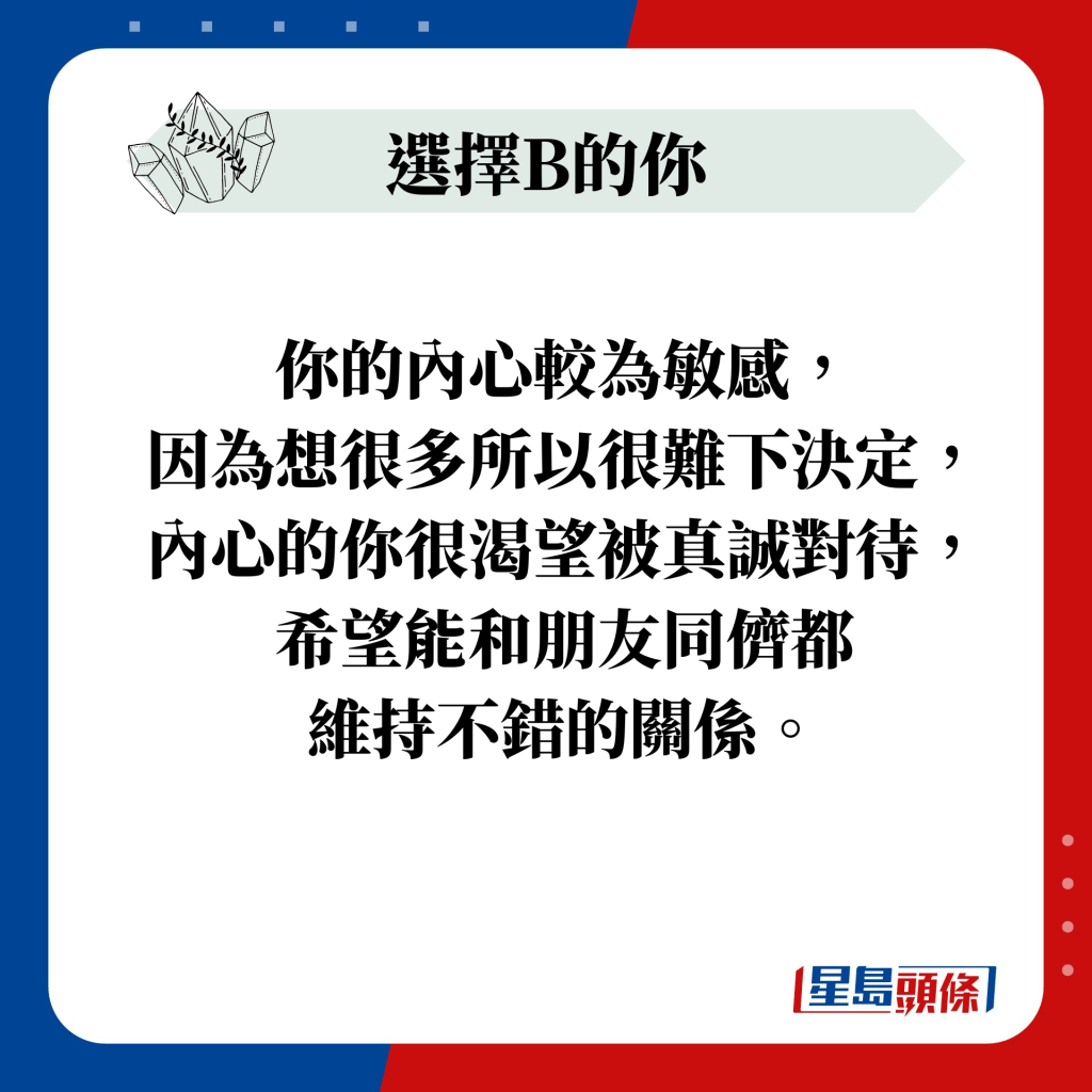 你的內心較為敏感， 因為想很多所以很難下決定， 內心的你很渴望被真誠對待， 希望能和朋友同儕都 維持不錯的關係。