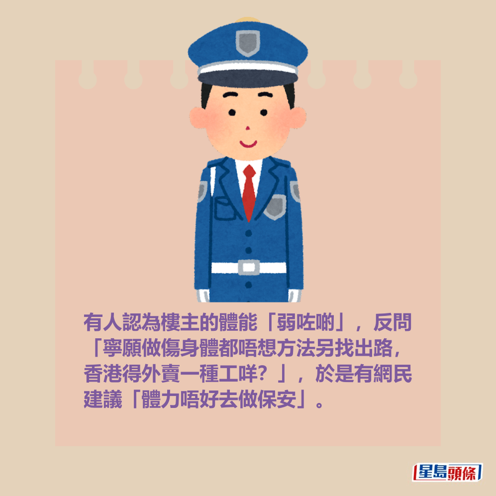 有人認為樓主的體能「弱咗啲」,反問 「寧願做傷身體都唔想方法另找出路, 香港得外賣一種工咩?」,於是有網民 建議「體力唔好去做保安」。 有人認為樓主的體能「弱咗啲」,反問 「寧願做傷身體都唔想方法另找出路, 香港得外賣一種工咩?」,於是有網民 建議「體力唔好去做保安」。