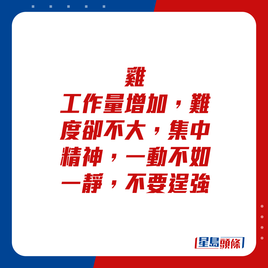 生肖運程 - 雞：工作量增加，難度卻不大，集中精神，一動不如一靜，不要逞強。