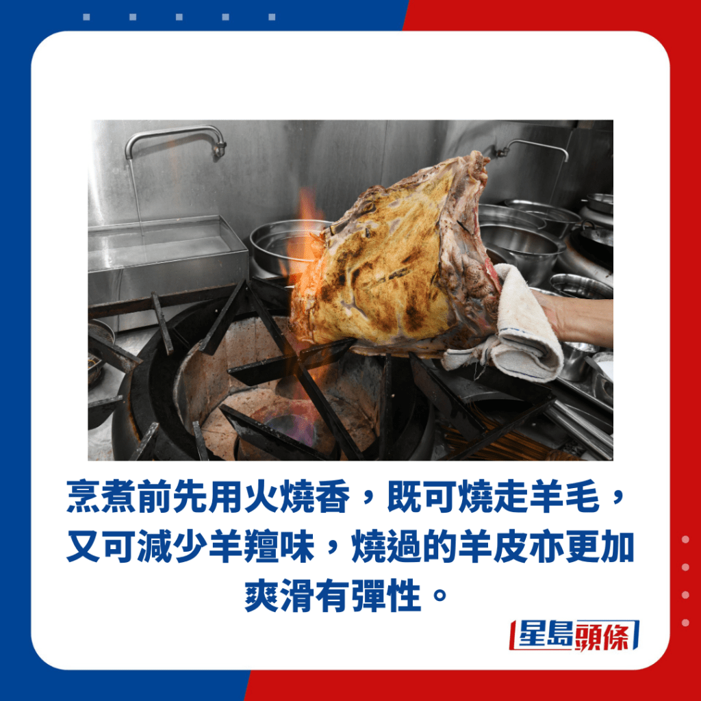 烹煮前先用火燒香，既可燒走羊毛， 又可減少羊羶味，燒過的羊皮亦更加 爽滑有彈性。