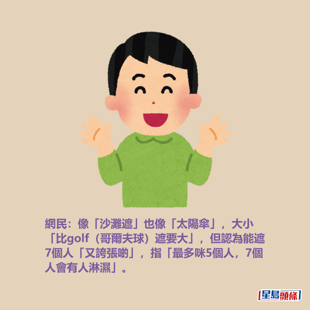 網民:像「沙灘遮」也像「太陽傘」,大小 「比golf(哥爾夫球)遮要大」,但認為能遮 7個人「又誇張啲」,指「最多咪5個人,7個 人會有人淋濕」。 網民:像「沙灘遮」也像「太陽傘」,大小 「比golf(哥爾夫球)遮要大」,但認為能遮 7個人「又誇張啲」,指「最多咪5個人,7個 人會有人淋濕」。