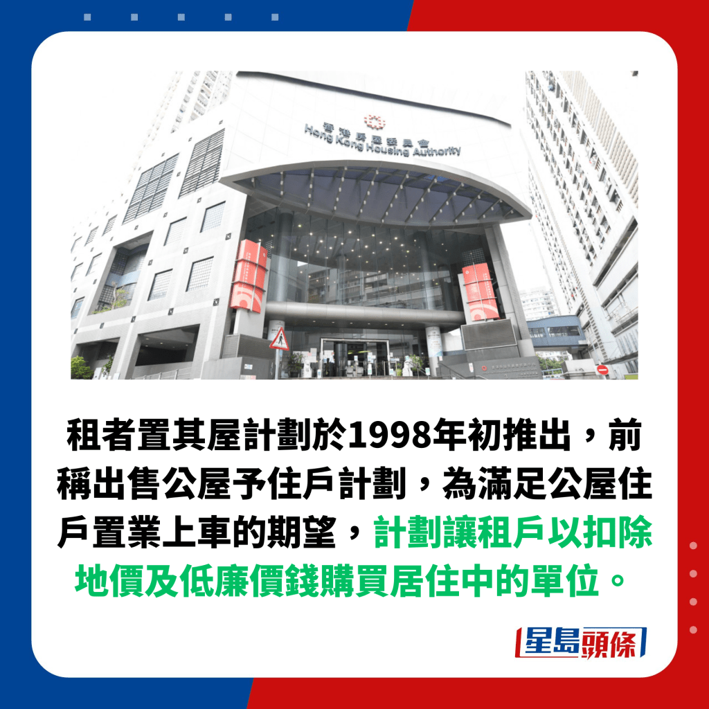 租者置其屋计划于1998年初推出，前称出售公屋予住户计划，为满足公屋住户置业上车的期望，计划让租户以扣除地价及低廉价钱购买居住中的单位。