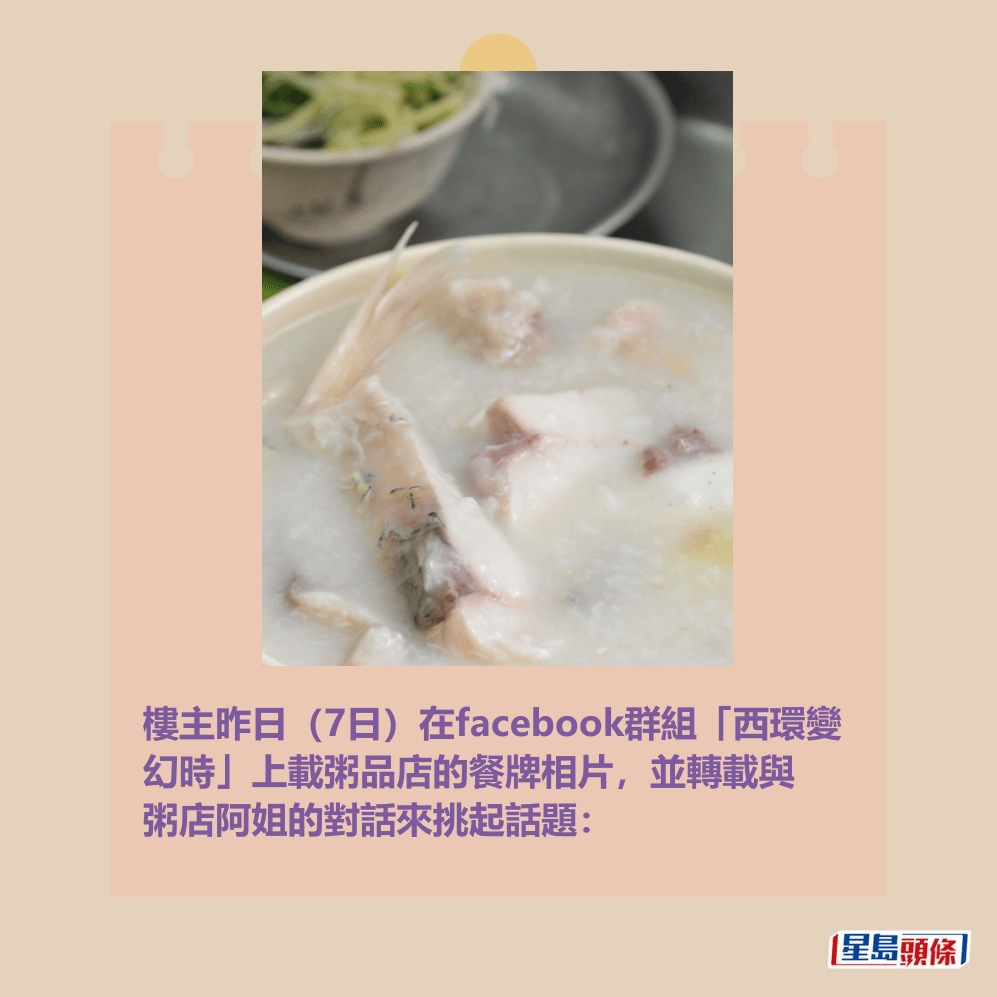 樓主昨日(7日)在facebook群組「西環變 幻時」上載粥品店的餐牌相片,並轉載與 粥店阿姐的對話來挑起話題:。資料圖片 樓主昨日(7日)在facebook群組「西環變 幻時」上載粥品店的餐牌相片,並轉載與 粥店阿姐的對話來挑起話題:。資料圖片