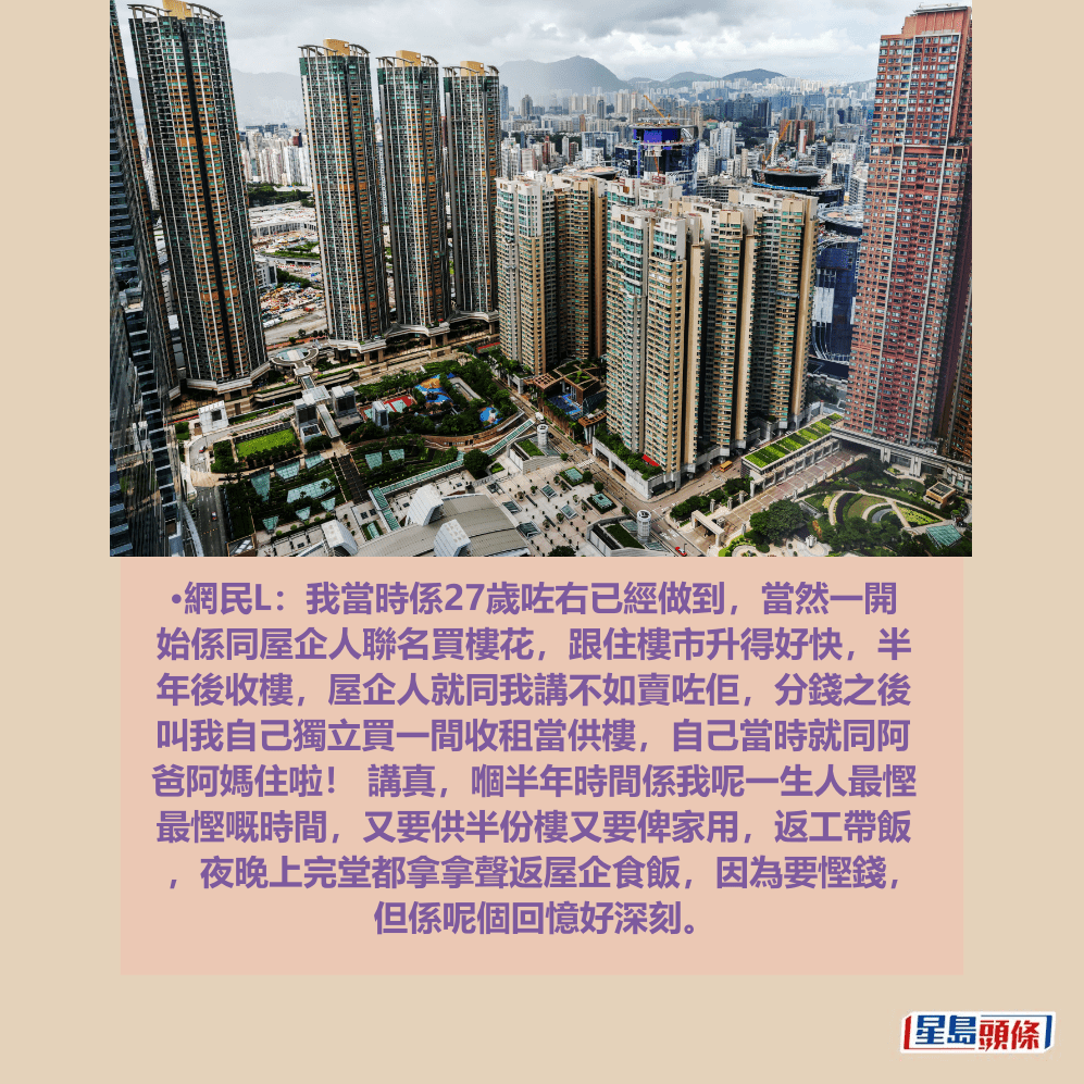 •網民L:我當時係27歲咗右已經做到,當然一開 始係同屋企人聯名買樓花,跟住樓市升得好快,半 年後收樓,屋企人就同我講不如賣咗佢,分錢之後 叫我自己獨立買一間收租當供樓,自己當時就同阿 爸阿媽住啦! 講真,嗰半年時間係我呢一生人最慳 最慳嘅時間,又要供半份樓又要俾家用,返工帶飯 ,夜晚上完堂都拿拿聲返屋企食飯,因為要慳錢, 但係呢個回憶好深刻。資料圖片 •網民L:我當時係27歲咗右已經做到,當然一開 始係同屋企人聯名買樓花,跟住樓市升得好快,半 年後收樓,屋企人就同我講不如賣咗佢,分錢之後 叫我自己獨立買一間收租當供樓,自己當時就同阿 爸阿媽住啦! 講真,嗰半年時間係我呢一生人最慳 最慳嘅時間,又要供半份樓又要俾家用,返工帶飯 ,夜晚上完堂都拿拿聲返屋企食飯,因為要慳錢, 但係呢個回憶好深刻。資料圖片