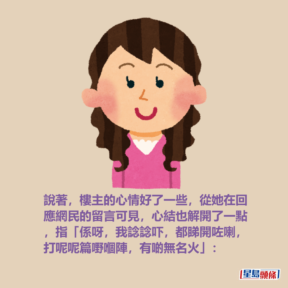 說著,樓主的心情好了一些,從她在回 應網民的留言可見,心結也解開了一點 ,指「係呀,我諗諗吓,都睇開咗喇, 打呢呢篇嘢嗰陣,有啲無名火」: 說著,樓主的心情好了一些,從她在回 應網民的留言可見,心結也解開了一點 ,指「係呀,我諗諗吓,都睇開咗喇, 打呢呢篇嘢嗰陣,有啲無名火」: