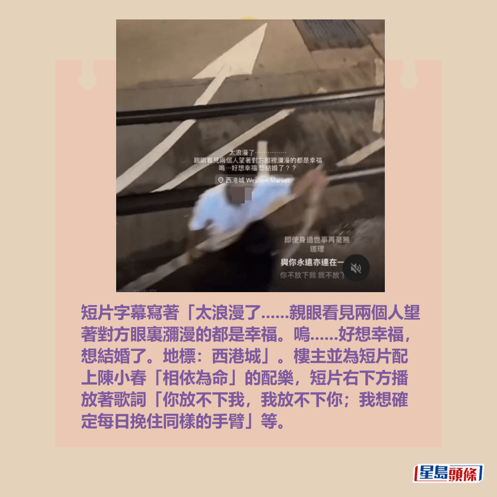 短片字幕寫著「太浪漫了......親眼看見兩個人望 著對方眼裏瀰漫的都是幸福。嗚......好想幸福, 想結婚了。地標:西港城」。樓主並為短片配 上陳小春「相依為命」的配樂,短片右下方播 放著歌詞「你放不下我,我放不下你;我想確 定每日挽住同樣的手臂」等。Threads截圖 短片字幕寫著「太浪漫了......親眼看見兩個人望 著對方眼裏瀰漫的都是幸福。嗚......好想幸福, 想結婚了。地標:西港城」。樓主並為短片配 上陳小春「相依為命」的配樂,短片右下方播 放著歌詞「你放不下我,我放不下你;我想確 定每日挽住同樣的手臂」等。Threads截圖