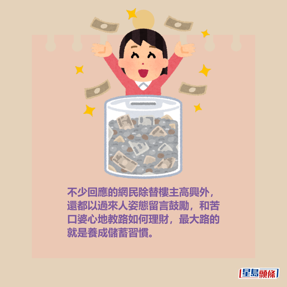 不少回應的網民除替樓主高興外, 還都以過來人姿態留言鼓勵,和苦 口婆心地教路如何理財,最大路的 就是養成儲蓄習慣。 不少回應的網民除替樓主高興外, 還都以過來人姿態留言鼓勵,和苦 口婆心地教路如何理財,最大路的 就是養成儲蓄習慣。
