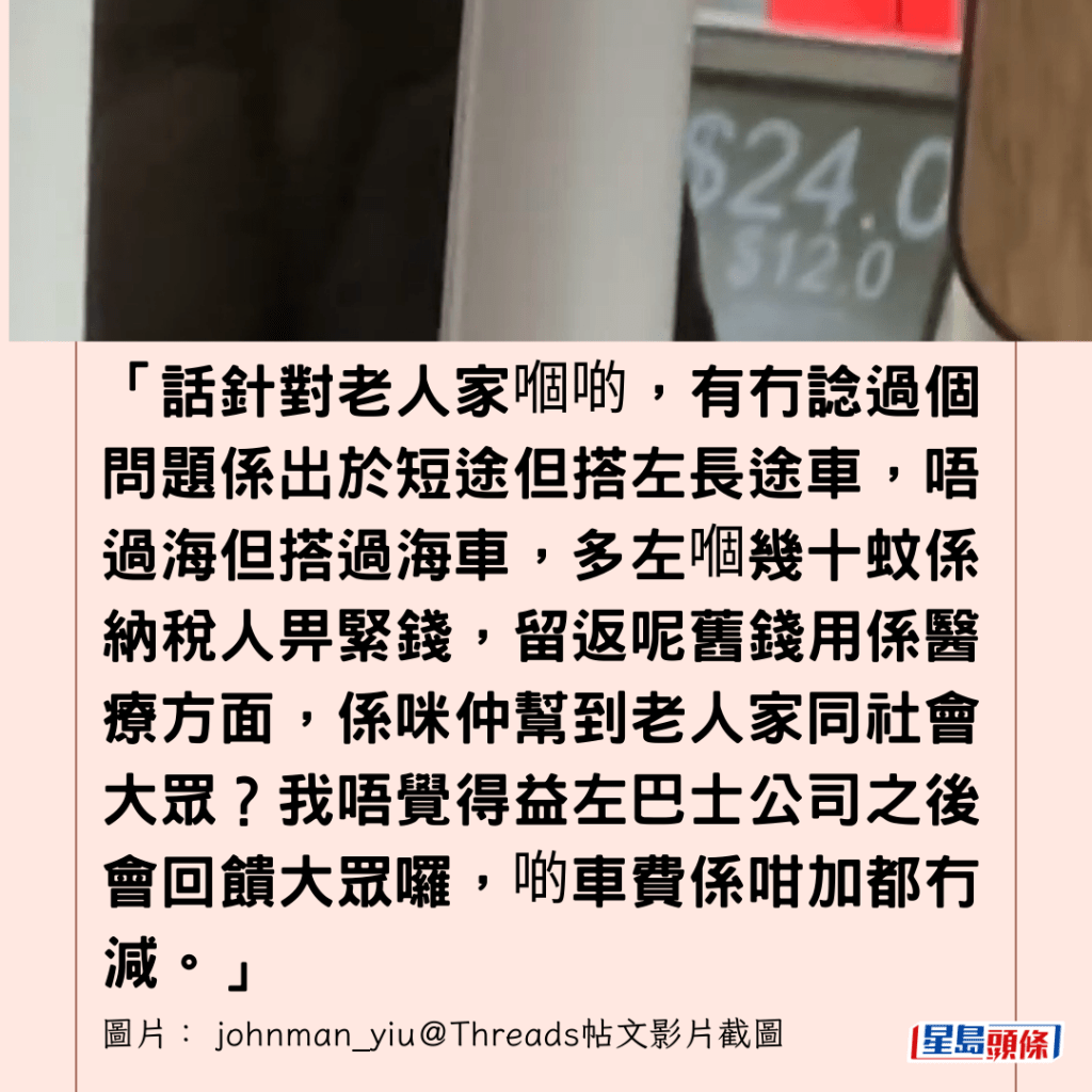  「話針對老人家嗰啲，有冇諗過個問題係出於短途但搭左長途車，唔過海但搭過海車，多左嗰幾十蚊係納稅人畀緊錢，留返呢舊錢用係醫療方面，係咪仲幫到老人家同社會大眾？我唔覺得益左巴士公司之後會回饋大眾囉，啲車費係咁加都冇減。」.