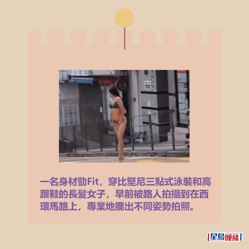 一名身材勁Fit,穿比堅尼三點式泳裝和高 跟鞋的長髮女子,早前被路人拍攝到在西 環馬路上,專業地擺出不同姿勢拍照。fb「車cam L(香港群組)」截圖 一名身材勁Fit,穿比堅尼三點式泳裝和高 跟鞋的長髮女子,早前被路人拍攝到在西 環馬路上,專業地擺出不同姿勢拍照。fb「車cam L(香港群組)」截圖