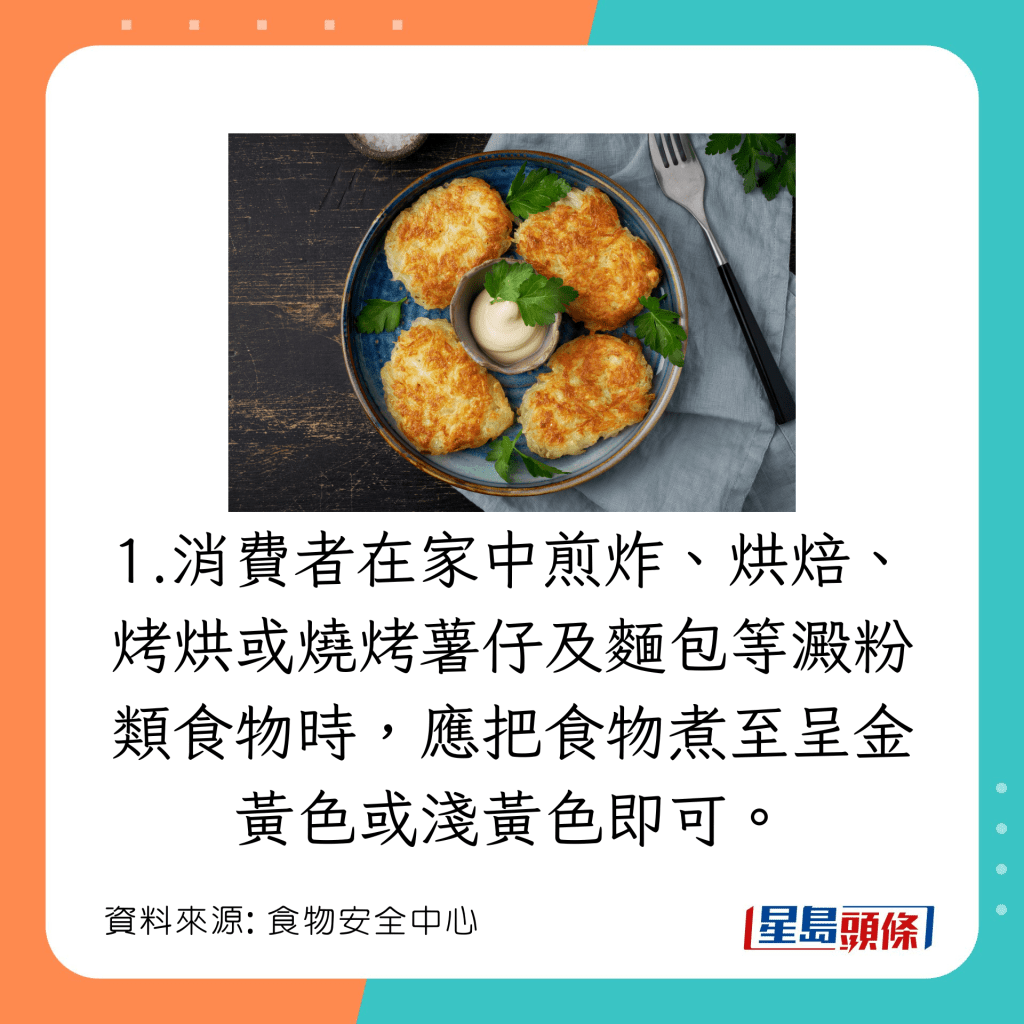 消費者在家中煎炸、烘焙、烤烘或燒烤薯仔及麵包等澱粉類食物時，應把食物煮至呈金黃色或淺黃色即可。