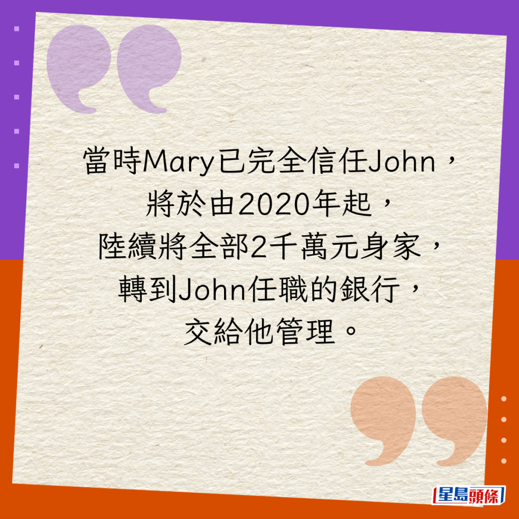 当时Mary已完全信任John，将于由2020年起，陆续将全部2千万元身家，转到John任职的银行，交给他管理。