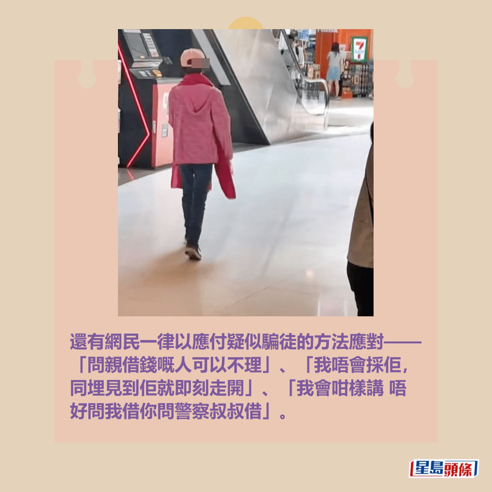 還有網民一律以應付疑似騙徒的方法應對—— 「問親借錢嘅人可以不理」、「我唔會採佢, 同埋見到佢就即刻走開」、「我會咁樣講 唔 好問我借你問警察叔叔借」。 還有網民一律以應付疑似騙徒的方法應對—— 「問親借錢嘅人可以不理」、「我唔會採佢, 同埋見到佢就即刻走開」、「我會咁樣講 唔 好問我借你問警察叔叔借」。