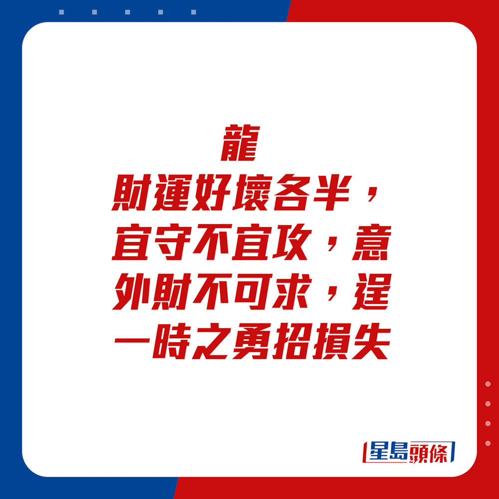 生肖運程 - 	龍：	財運好壞各半，宜守不宜攻，意外財不可求，逞一時之勇招損失。