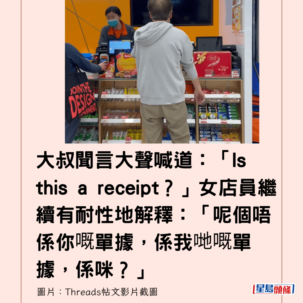 大叔聞言大聲喊道：「Is this a receipt？」女店員繼續有耐性地解釋：「呢個唔係你嘅單據，係我哋嘅單據，係咪？」