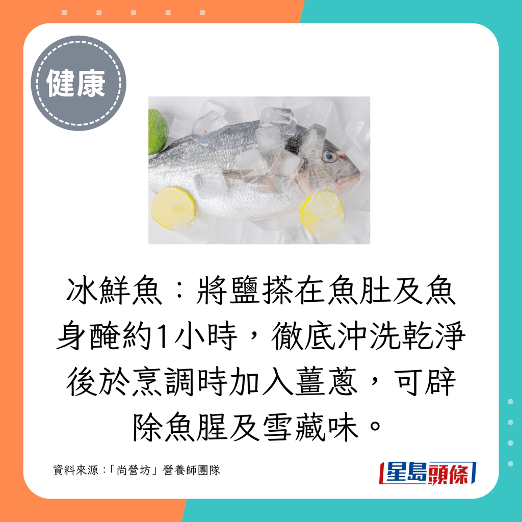 冰鲜鱼：将盐搽在鱼肚及鱼身腌约1小时，彻底冲洗乾净后于烹调时加入姜葱，可辟除鱼腥及雪藏味。