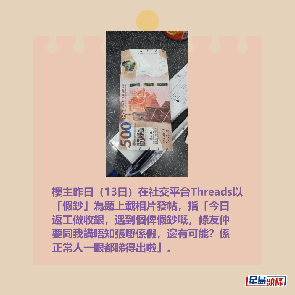 樓主昨日(13日)在社交平台Threads以 「假鈔」為題上載相片發帖,指「今日 返工做收銀,遇到個俾假鈔嘅,條友仲 要同我講唔知張嘢係假,邊有可能?係 正常人一眼都睇得出啦」。 Threads截圖 樓主昨日(13日)在社交平台Threads以 「假鈔」為題上載相片發帖,指「今日 返工做收銀,遇到個俾假鈔嘅,條友仲 要同我講唔知張嘢係假,邊有可能?係 正常人一眼都睇得出啦」。 Threads截圖