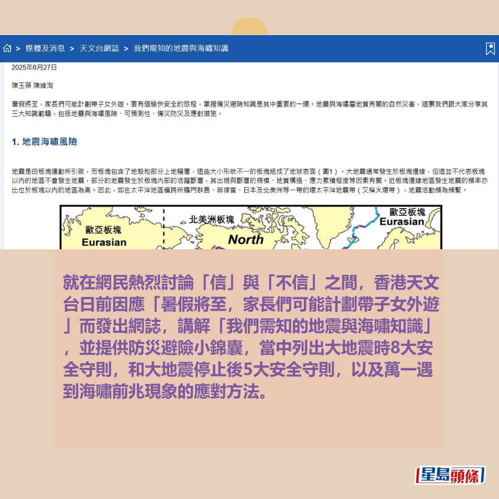就在網民熱烈討論「信」與「不信」之間 ，香港天文台日前因應暑假將至，家長們 可能計劃帶子女外遊的實際需要而發出網 誌，講解「我們需知的地震與海嘯知識」 ，並提供防災避險小錦囊，當中列出大地 震時8大安全守則，以及萬一遇到海嘯前兆 現象的應對方法。香港天文台網頁截圖 ​  ​