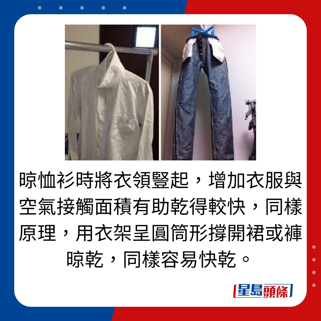 晾恤衫时将衣领竖起，增加衣服与空气接触面积有助乾得较快，同样原理，用衣架呈圆筒形撑开裙或裤晾乾，同样容易快乾。