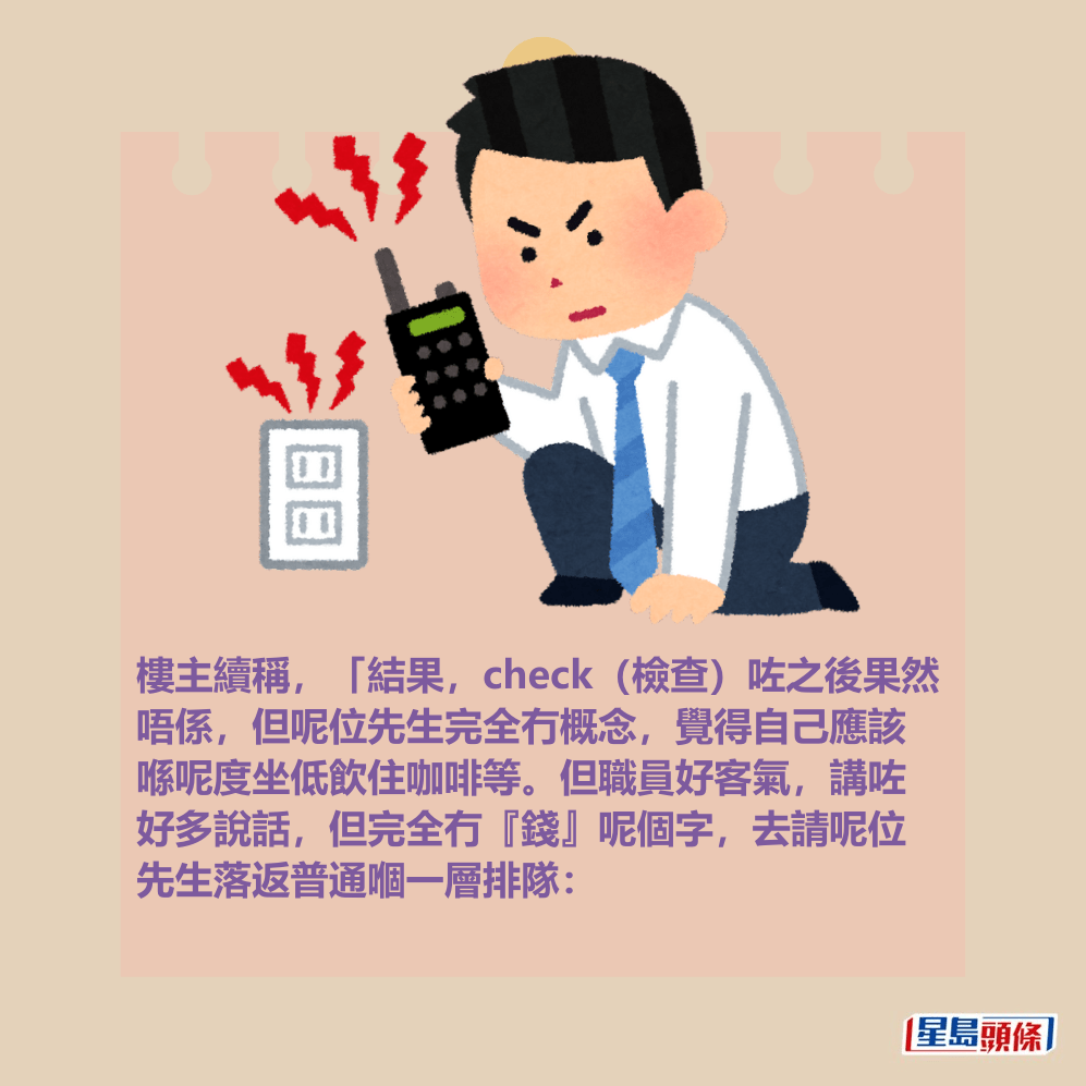 樓主續稱,「結果,check(檢查)咗之後果然 唔係,但呢位先生完全冇概念,覺得自己應該 喺呢度坐低飲住咖啡等。但職員好客氣,講咗 好多說話,但完全冇『錢』呢個字,去請呢位 先生落返普通嗰一層排隊: 樓主續稱,「結果,check(檢查)咗之後果然 唔係,但呢位先生完全冇概念,覺得自己應該 喺呢度坐低飲住咖啡等。但職員好客氣,講咗 好多說話,但完全冇『錢』呢個字,去請呢位 先生落返普通嗰一層排隊: