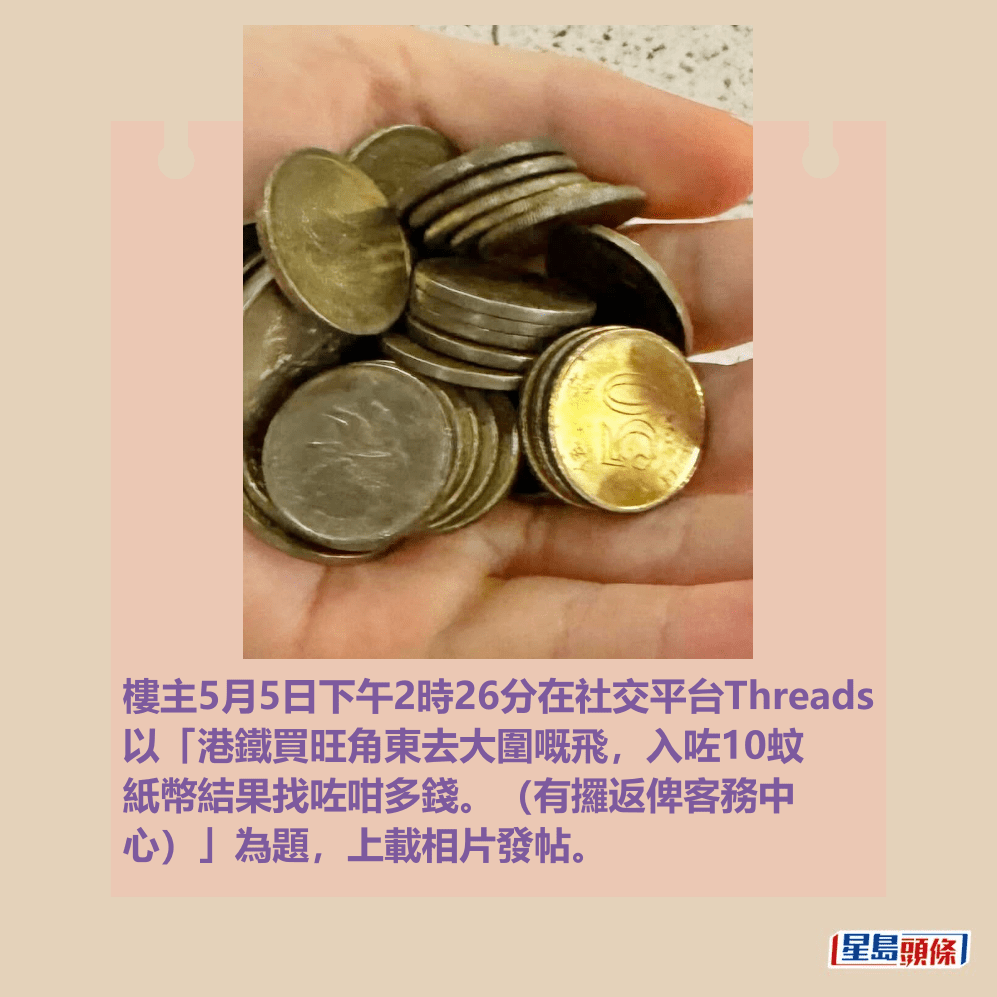 樓主5月5日下午2時26分在社交平台Threads 以「港鐵買旺角東去大圍嘅飛,入咗10蚊 紙幣結果找咗咁多錢。(有攞返俾客務中 心)」為題,上載相片發帖。Threads截圖 樓主5月5日下午2時26分在社交平台Threads 以「港鐵買旺角東去大圍嘅飛,入咗10蚊 紙幣結果找咗咁多錢。(有攞返俾客務中 心)」為題,上載相片發帖。Threads截圖