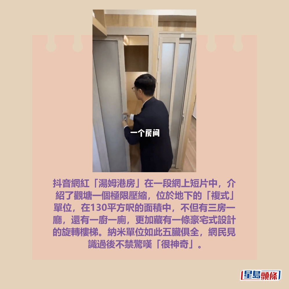 抖音網紅「湯姆港房」在一段網上短片中,介 紹了觀塘一個極限壓縮,位於地下的「複式」 單位,在130平方呎的面積中,不但有三房一 廳,還有一廚一廁,更加藏有一條豪宅式設計 的旋轉樓梯。納米單位如此五臟俱全,網民見 識過後不禁驚嘆「很神奇」。抖音網紅「湯姆港房」短片截圖 抖音網紅「湯姆港房」在一段網上短片中,介 紹了觀塘一個極限壓縮,位於地下的「複式」 單位,在130平方呎的面積中,不但有三房一 廳,還有一廚一廁,更加藏有一條豪宅式設計 的旋轉樓梯。納米單位如此五臟俱全,網民見 識過後不禁驚嘆「很神奇」。抖音網紅「湯姆港房」短片截圖