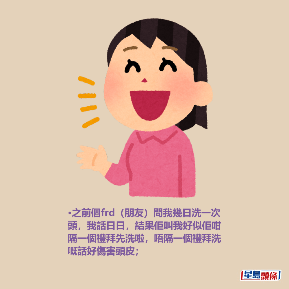 •之前個frd(朋友)問我幾日洗一次 頭,我話日日,結果佢叫我好似佢咁 隔一個禮拜先洗啦,唔隔一個禮拜洗 嘅話好傷害頭皮; •之前個frd(朋友)問我幾日洗一次 頭,我話日日,結果佢叫我好似佢咁 隔一個禮拜先洗啦,唔隔一個禮拜洗 嘅話好傷害頭皮;