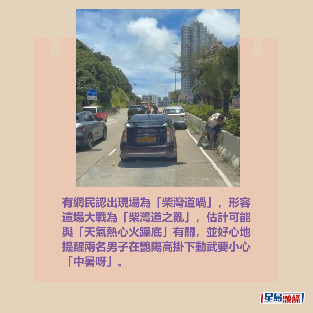 有網民認出現場為「柴灣道喎」,形容 這場大戰為「柴灣道之亂」,估計可能 與「天氣熱心火躁底」有關,並好心地 提醒兩名男子在艷陽高掛下動武要小心 「中暑呀」。fb「車CAM直擊」截圖 有網民認出現場為「柴灣道喎」,形容 這場大戰為「柴灣道之亂」,估計可能 與「天氣熱心火躁底」有關,並好心地 提醒兩名男子在艷陽高掛下動武要小心 「中暑呀」。fb「車CAM直擊」截圖