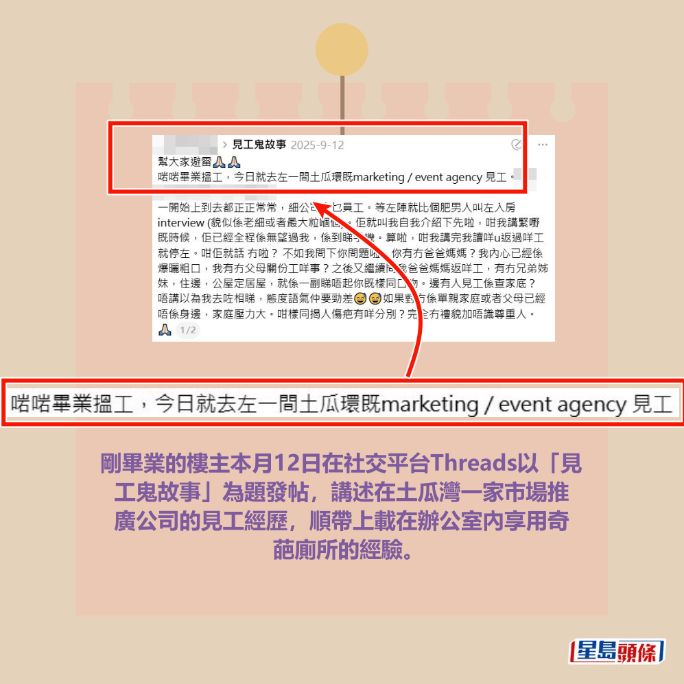 剛畢業的樓主本月12日在社交平台Threads以「見 工鬼故事」為題發帖,講述在土瓜灣一家市場推 廣公司的見工經歷,順帶上載在辦公室內享用奇 葩廁所的經驗。 剛畢業的樓主本月12日在社交平台Threads以「見 工鬼故事」為題發帖,講述在土瓜灣一家市場推 廣公司的見工經歷,順帶上載在辦公室內享用奇 葩廁所的經驗。