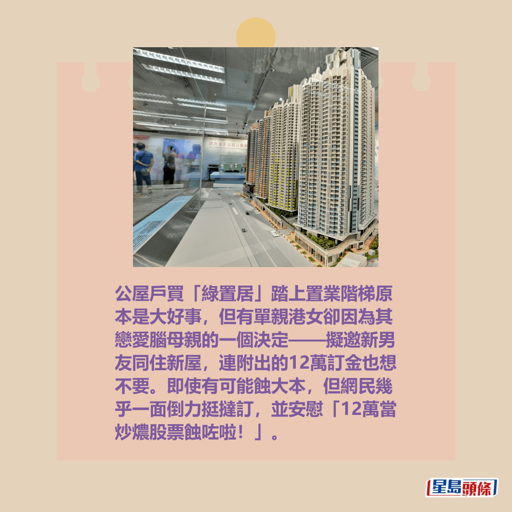 公屋戶買「綠置居」踏上置業階梯原 本是大好事,但有單親港女卻因為其 戀愛腦母親的一個決定——擬邀新男 友同住新屋,連附出的12萬訂金也想 不要。即使有可能蝕大本,但網民幾 乎一面倒力挺撻訂,並安慰「12萬當 炒燶股票蝕咗啦!」。資料圖片 公屋戶買「綠置居」踏上置業階梯原 本是大好事,但有單親港女卻因為其 戀愛腦母親的一個決定——擬邀新男 友同住新屋,連附出的12萬訂金也想 不要。即使有可能蝕大本,但網民幾 乎一面倒力挺撻訂,並安慰「12萬當 炒燶股票蝕咗啦!」。資料圖片