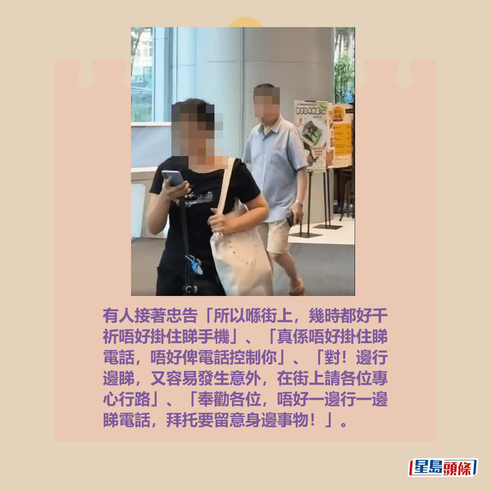 有人接著忠告「所以喺街上,幾時都好千 祈唔好掛住睇手機」、「真係唔好掛住睇 電話,唔好俾電話控制你」、「對!邊行 邊睇,又容易發生意外,在街上請各位專 心行路」、「奉勸各位,唔好一邊行一邊 睇電話,拜托要留意身邊事物!」。fb「將軍澳主場」截圖 有人接著忠告「所以喺街上,幾時都好千 祈唔好掛住睇手機」、「真係唔好掛住睇 電話,唔好俾電話控制你」、「對!邊行 邊睇,又容易發生意外,在街上請各位專 心行路」、「奉勸各位,唔好一邊行一邊 睇電話,拜托要留意身邊事物!」。fb「將軍澳主場」截圖