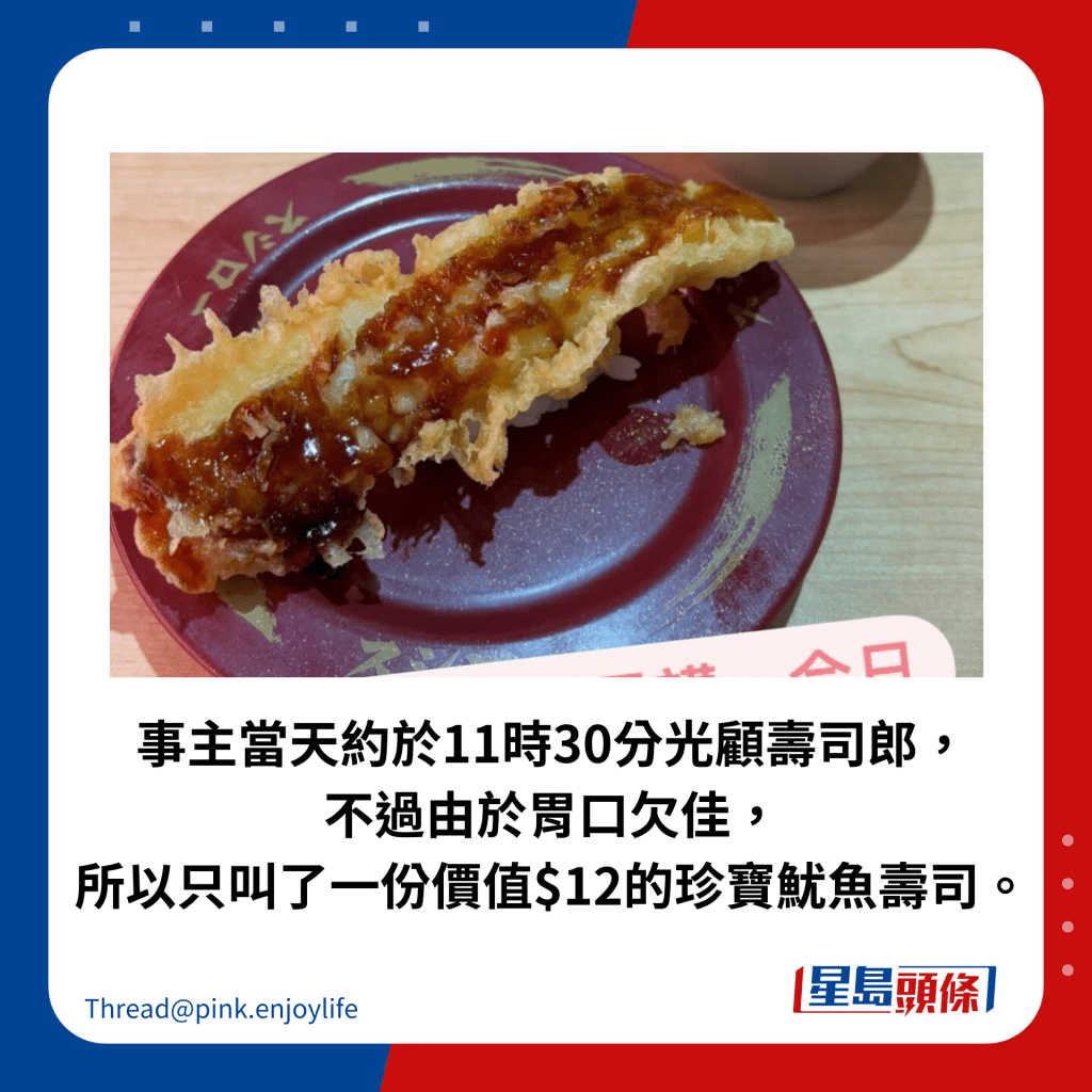 事主當天約於11時30分光顧壽司郎， 不過由於胃口欠佳， 所以只叫了一份價值$12的珍寶魷魚壽司。