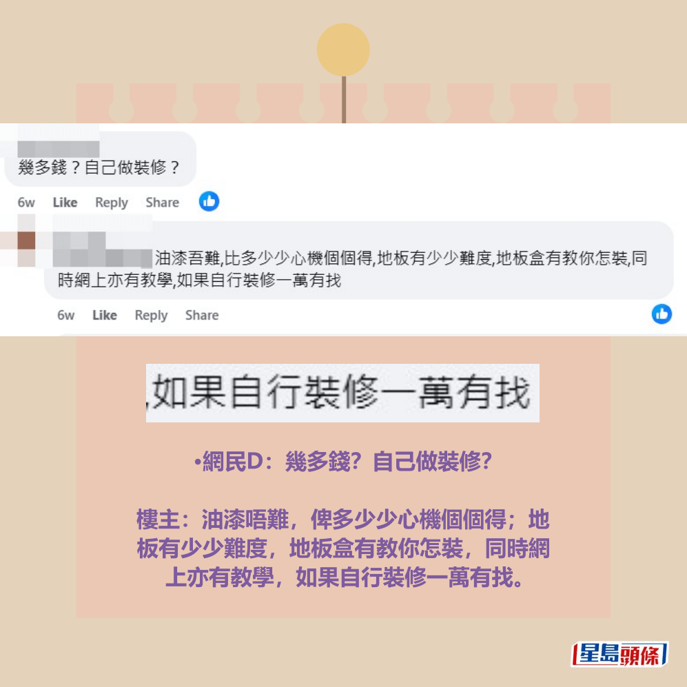 •網民D：幾多錢？自己做裝修？ 樓主：油漆唔難，俾多少少心機個個得；地 板有少少難度，地板盒有教你怎裝，同時網 上亦有教學，如果自行裝修一萬有找。fb「公屋討論區 - 香港facebook群組」截圖