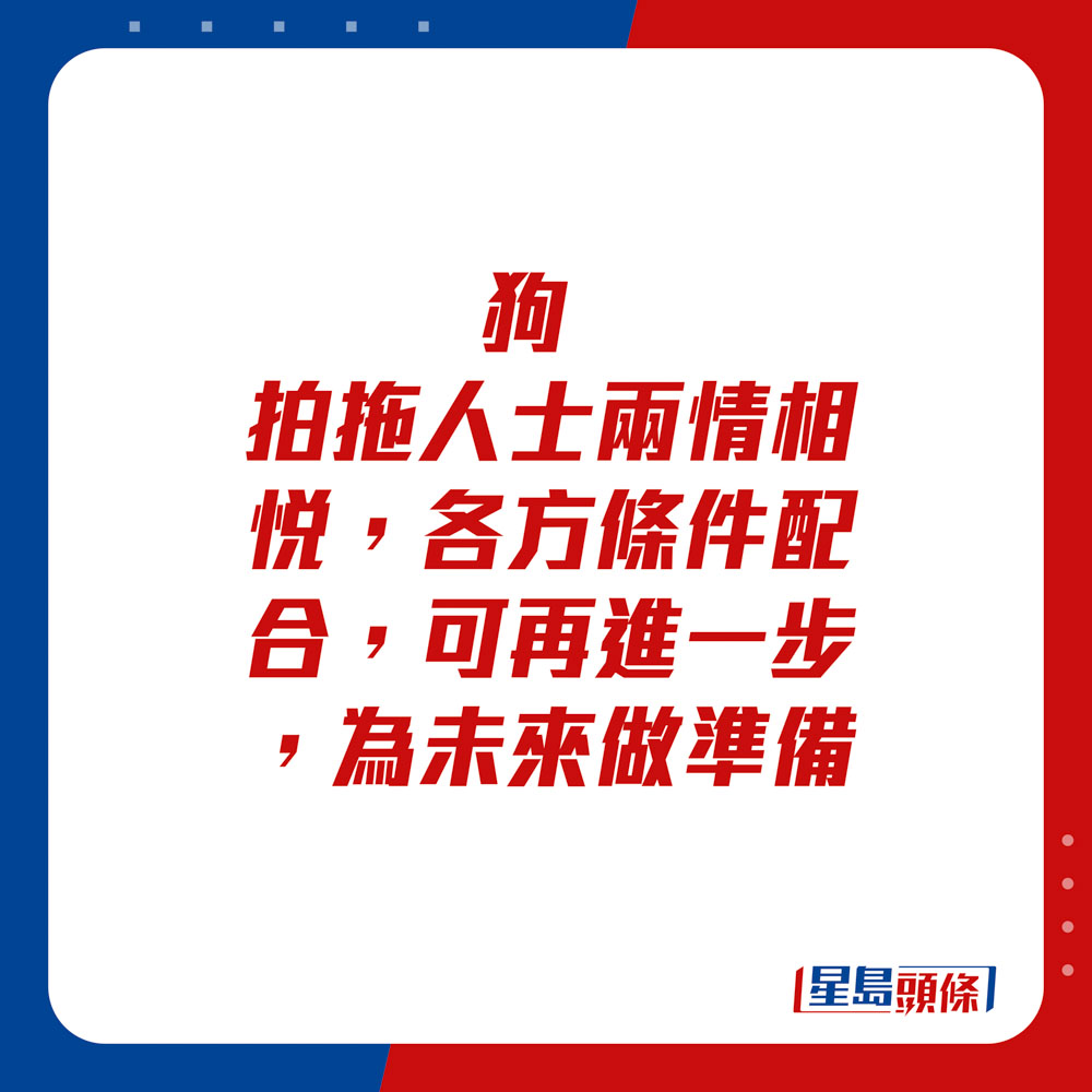 生肖運程 - 	狗：	拍拖人士兩情相悅，各方條件配合，可再進一步，為未來做準備。