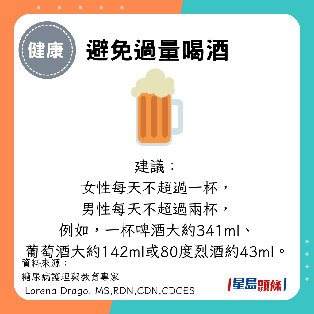 避免过量喝酒：建议： 女性每天不超过一杯， 男性每天不超过两杯， 例如，一杯啤酒大约341ml、 葡萄酒大约142ml或80度烈酒约43ml。