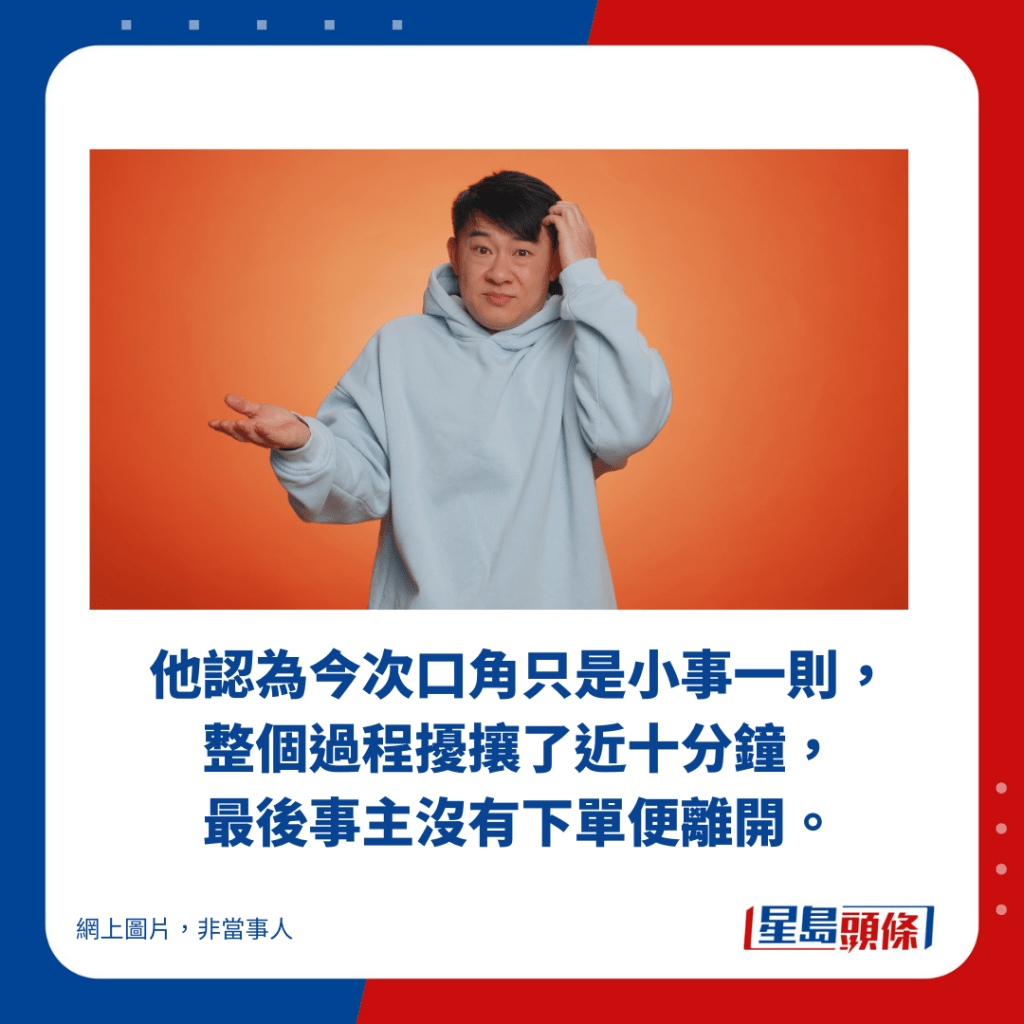 他認為今次口角只是小事一則， 整個過程擾攘了近十分鐘， 最後事主沒有下單便離開。