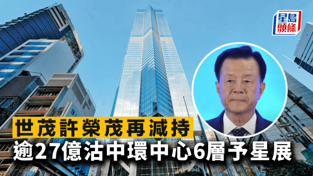世茂許榮茂再減持 逾27億沽中環中心6層予星展 呎價不足2萬 較高峰回落五成