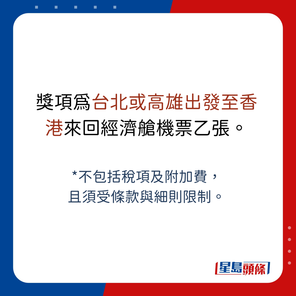 獎項為台北或高雄出發至香港來回經濟艙機票乙張。  *不包括稅項及附加費， 且須受條款與細則限制。
