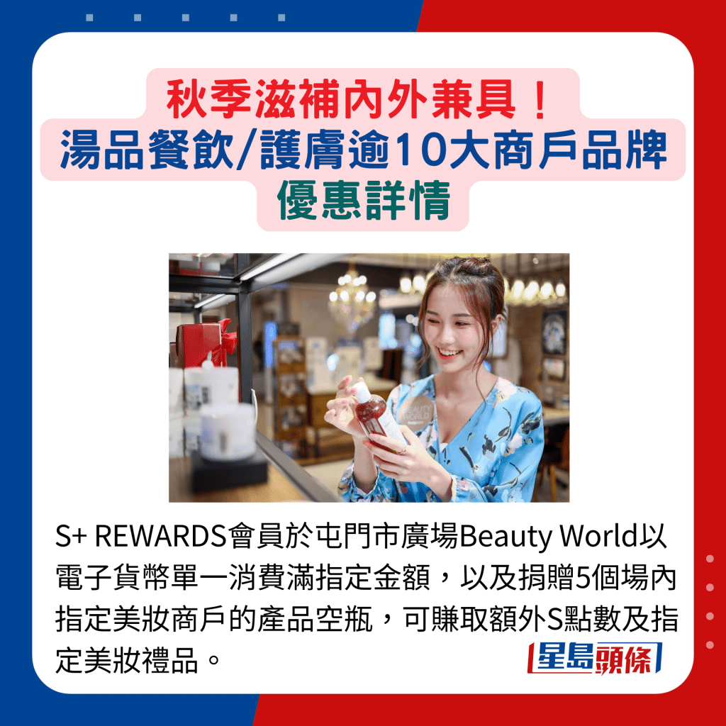 S+ REWARDS会员于屯门市广场Beauty World以电子货币单一消费满指定金额，以及捐赠5个场内指定美妆商户的产品空瓶，可赚取额外S点数及指定美妆礼品。