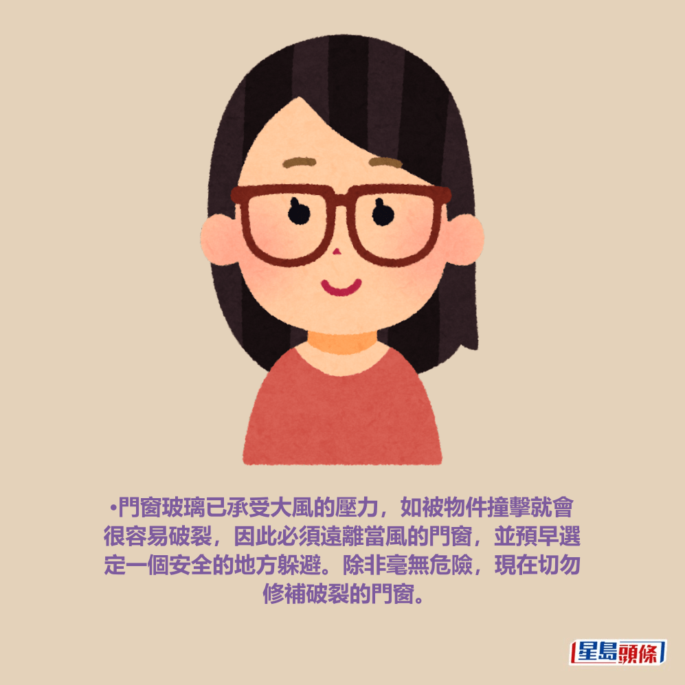 •門窗玻璃已承受大風的壓力，如被物件撞擊就會 很容易破裂，因此必須遠離當風的門窗，並預早選 定一個安全的地方躲避。除非毫無危險，現在切勿 修補破裂的門窗。