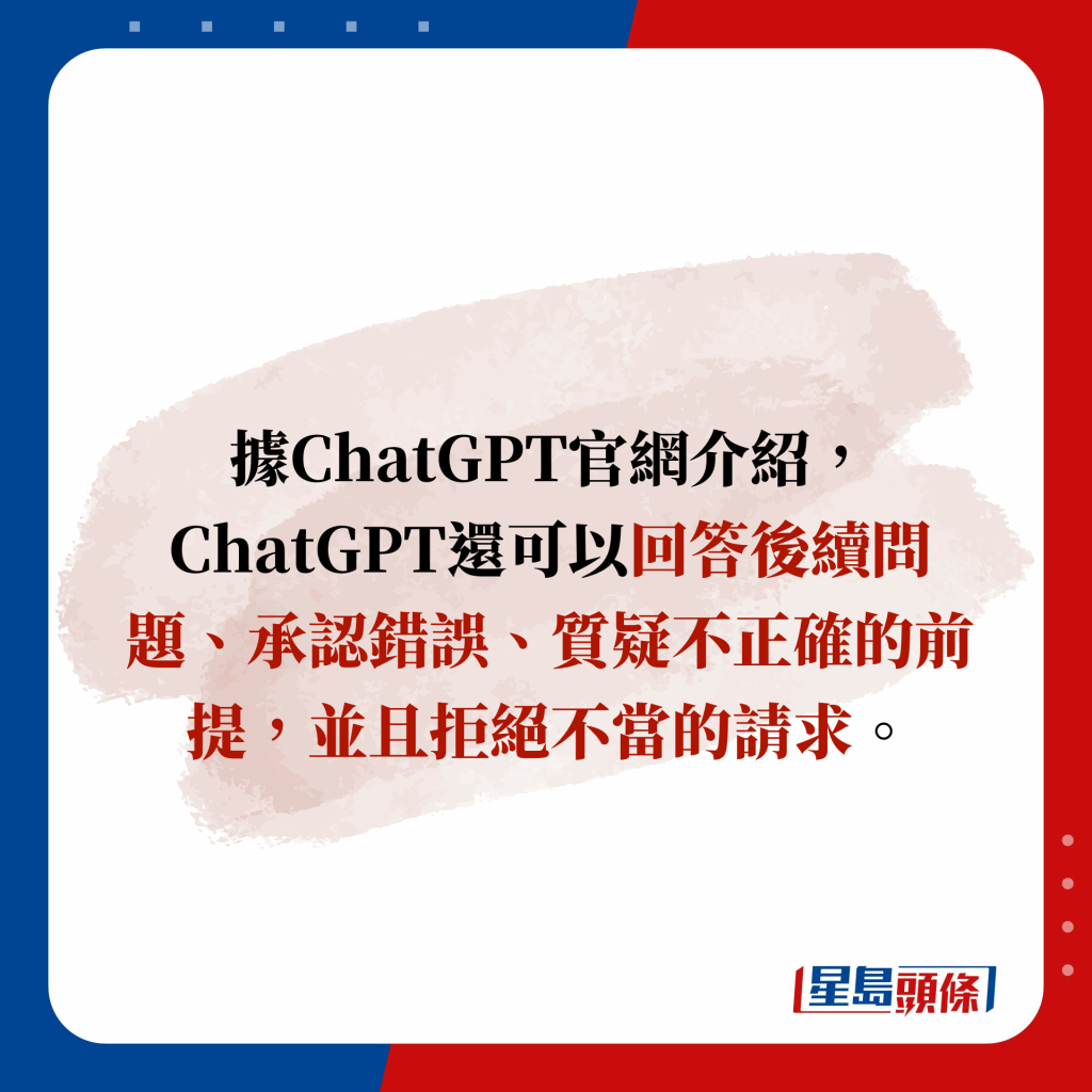 據ChatGPT官網介紹，ChatGPT還可以回答後續問題、承認錯誤、質疑不正確的前提，並且拒絕不當的請求。