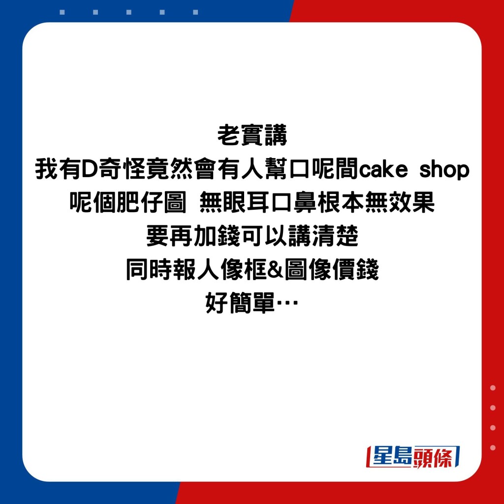 老實講 我有D奇怪竟然會有人幫口呢間cake shop 呢個肥仔圖 無眼耳口鼻根本無效果 要再加錢可以講清楚 同時報人像框&圖像價錢 好簡單…